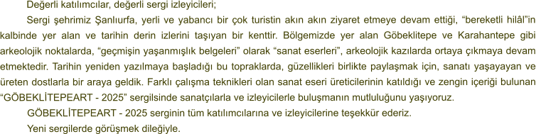 Değerli katılımcılar, değerli sergi izleyicileri; Sergi şehrimiz Şanlıurfa, yerli ve yabancı bir çok turistin akın akın ziyaret etmeye devam ettiği, “bereketli hilâl”in kalbinde yer alan ve tarihin derin izlerini taşıyan bir kenttir. Bölgemizde yer alan Göbeklitepe ve Karahantepe gibi arkeolojik noktalarda, “geçmişin yaşanmışlık belgeleri” olarak “sanat eserleri”, arkeolojik kazılarda ortaya çıkmaya devam etmektedir. Tarihin yeniden yazılmaya başladığı bu topraklarda, güzellikleri birlikte paylaşmak için, sanatı yaşayayan ve üreten dostlarla bir araya geldik. Farklı çalışma teknikleri olan sanat eseri üreticilerinin katıldığı ve zengin içeriği bulunan “GÖBEKLİTEPEART - 2025” sergilsinde sanatçılarla ve izleyicilerle buluşmanın mutluluğunu yaşıyoruz. GÖBEKLİTEPEART - 2025 serginin tüm katılımcılarına ve izleyicilerine teşekkür ederiz. 	Yeni sergilerde görüşmek dileğiyle.