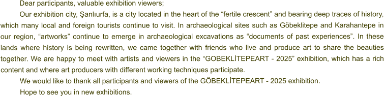 Dear participants, valuable exhibition viewers; Our exhibition city, Şanlıurfa, is a city located in the heart of the “fertile crescent” and bearing deep traces of history, which many local and foreign tourists continue to visit. In archaeological sites such as Göbeklitepe and Karahantepe in our region, “artworks” continue to emerge in archaeological excavations as “documents of past experiences”. In these lands where history is being rewritten, we came together with friends who live and produce art to share the beauties together. We are happy to meet with artists and viewers in the “GOBEKLİTEPEART - 2025” exhibition, which has a rich content and where art producers with different working techniques participate. We would like to thank all participants and viewers of the GÖBEKLİTEPEART - 2025 exhibition. 	Hope to see you in new exhibitions.