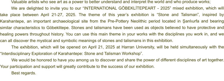 Valuable artists who see art as a power to better understand and interpret the world and who produce works; We are delighted to invite you to our “INTERNATIONAL GÖBEKLİTEPEART - 2025” mixed exhibition, which will take place between April 21-27, 2025. The theme of this year’s exhibition is “Stone and Talisman”, inspired by Karahantepe, an important archaeological site from the Pre-Pottery Neolithic period located in Şanlıurfa and bearing similar characteristics to Göbeklitepe. Stones and talismans have been used as objects believed to have protective and healing powers throughout history. You can use this main theme in your works with the disciplines you work in, and we can all discover the mystical and symbolic meanings of stones and talismans in this exhibition. The exhibition, which will be opened on April 21, 2025 at Harran University, will be held simultaneously with the “Interdisciplinary Exploration of Karahantepe: Stone and Talisman Workshop”. We would be honored to have you among us to discover and share the power of different disciplines of art together. Your participation and support will greatly contribute to the success of our exhibition. Best regards.